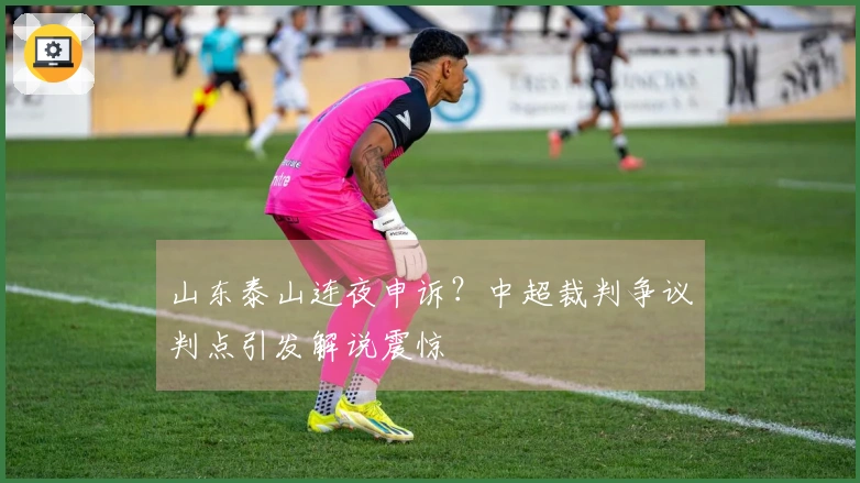 山东泰山连夜申诉？中超裁判争议判点引发解说震惊