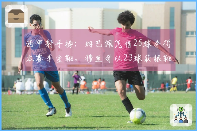 西甲射手榜：姆巴佩凭借25球夺得本赛季金靴，穆里奇以23球获银靴