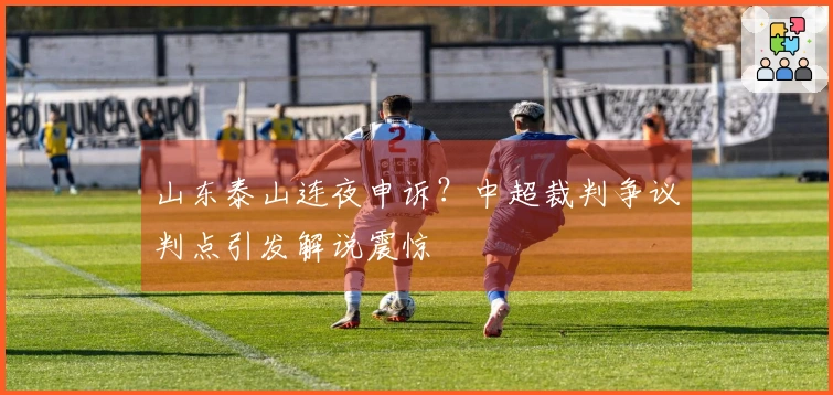山东泰山连夜申诉？中超裁判争议判点引发解说震惊